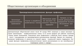 Общественные организации и объединения
Демократизация общественной жизни после ХХ съезда КПСС затронула и самую массовую в
стране организацию – профессиональные союзы. В их состав входило всё рабочее население
страны, кроме колхозников. Повышение роли профсоюзов в обществе было связано прежде
всего с расширением их производственно-экономических функций. Однако это отвлекало
внимание профсоюзов от решения их главной задачи - социальной защиты трудящихся. Рас-
ширяя функции профсоюзов, коммунистическая партия рассматривала их как своеобразные
«приводные ремни к народу».
Производственно-экономические функции профсоюзов
Организация
социалистического
соревнования
Участие в разработке
хозяйственных планов
Обеспечение разви-
тия массового тех-
нического творчества
трудящихся
Контроль за тор-
говлей, деятельностью
предприятий бытового
обслуживания насе-
ления
 