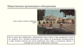 Общественные организации и объединения
Тем не менее роль профсоюзов в общественной жизни страны в годы хрущёвской «оттепе-
ли» возросла. Они с большей активностью стали следить за исполнением законодательства
о труде. Большое значение для членов профсоюзов имел запрет на увольнение рабочих и
служащих без согласия профсоюзных комитетов.
Минск. Дворец культуры профсоюзов.
1956 г.
 