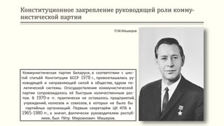 Конституционное закрепление руководящей роли комму-
нистической партии
Коммунистическая партия Беларуси, в соответствии с шес-
той статьёй Конституции БССР 1978 г., провозглашалась ру-
ководящей и направляющей силой в обществе, ядром по-
литической системы. Огосударствление коммунистической
партии сопровождалось её быстрым количественным рос-
том. В 1970-е гг. практически не оставалось предприятий,
учреждений, колхозов и совхозов, в которых не было бы
партийных организаций. Первым секретарём ЦК КПБ в
1965-1980 гг., а значит, фактически руководителем респуб-
лики, был Пётр Мировнович Машеров.
П.М.Машеров
 