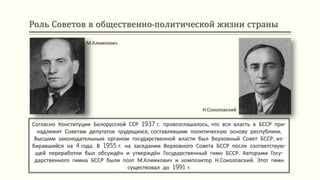 Роль Советов в общественно-политической жизни страны
Согласно Конституции Белорусской ССР 1937 г. провозглашалось, что вся власть в БССР при-
надлежит Советам депутатов трудящихся, составлявшим политическую основу республики.
Высшим законодательным органом государственной власти был Верховный Совет БССР, из-
биравшийся на 4 года. В 1955 г. на заседании Верховного Совета БССР после соответствую-
щей переработки был обсуждён и утверждён Государственный гимн БССР. Авторами Госу-
дарственного гимна БССР были поэт М.Климкович и композитор Н.Соколовский. Этот гимн
существовал до 1991 г.
М.Климкович
Н.Соколовский
 