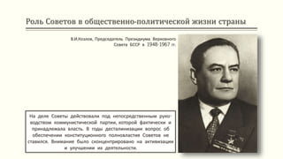 Роль Советов в общественно-политической жизни страны
На деле Советы действовали под непосредственным руко-
водством коммунистической партии, которой фактически и
принадлежала власть. В годы десталинизации вопрос об
обеспечении конституционного полновластия Советов не
ставился. Внимание было сконцентрировано на активизации
и улучшении их деятельности.
В.И.Козлов, Председатель Президиума Верховного
Совета БССР в 1948-1967 гг.
 
