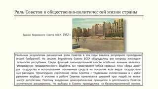 Роль Советов в общественно-политической жизни страны
Реальным результатом расширения роли Советов в эти годы явилось регулярное проведение
сессий (собраний). На сессиях Верховного Совета БССР обсуждались все вопросы жизнедея-
тельности республики. Среди функций законодательной власти особенно важным являлось
утверждение государственного бюджета. Он представляет собой сводный план сбора дохо-
дов государства и использования полученных средств на покрытие всех видов государствен-
ных расходов. Происходило укрепление связи Советов с трудовыми коллективами и с изби-
рателями вообще. К участию в работе Советов привлекался широкий круг людей, не являв-
шихся депутатами. Поэтому внедрение демократических принципов в деятельность Советов
значительно расширилось. Но выборы в Советы проводились на безальтернативной основе.
Здание Верховного Совета БССР. 1962 г.
 