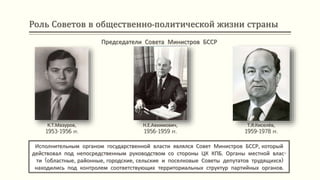 Роль Советов в общественно-политической жизни страны
Исполнительным органом государственной власти являлся Совет Министров БССР, который
действовал под непосредственным руководством со стороны ЦК КПБ. Органы местной влас-
ти (областные, районные, городские, сельские и поселковые Советы депутатов трудящихся)
находились под контролем соответствующих территориальных структур партийных органов.
К.Т.Мазуров,
1953-1956 гг.
Председатели Совета Министров БССР
Н.Е.Авхимович,
1956-1959 гг.
Т.Я.Киселёв,
1959-1978 гг.
 