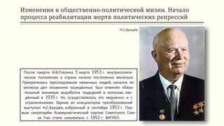 Изменения в общественно-политической жизни. Начало
процесса реабилитации жертв политических репрессий
После смерти И.В.Сталина 5 марта 1953 г. внутриполити-
ческое положение в стране начало постепенно меняться.
Прекратились преследования невинных людей, начался пе-
ресмотр дел незаконно осуждённых. Был отменён обяза-
тельный минимум выработки трудодней в колхозах, вве-
дённый в 1939 г. Но осуществлялось это медленно и с
ограничениями. Одним из инициаторов преобразований
выступил Н.С.Хрущёв, избранный в сентябре 1953 г. Пер-
вым секретарём Коммунистической партии Советского Сою-
за (так стала называться с 1952 г. ВКП(б)).
Н.С.Хрущёв
 