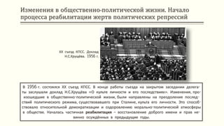 Изменения в общественно-политической жизни. Начало
процесса реабилитации жертв политических репрессий
В 1956 г. состоялся ХХ съезд КПСС. В конце работы съезда на закрытом заседании делега-
ты заслушали доклад Н.С.Хрущёва «О культе личности и его последствиях». Изменения, про-
изошедшие в общественно-политической жизни, были направлены на преодоление послед-
ствий политического режима, существовавшего при Сталине, культа его личности. Это способ-
ствовало относительной демократизации и оздоровлению морально-политической атмосферы
в обществе. Началась частичная реабилитация – восстановление доброго имени и прав не-
винно осуждённых в предыдущие годы.
ХХ съезд КПСС. Доклад
Н.С.Хрущёва. 1956 г.
 