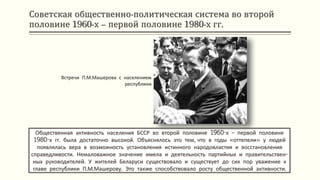Советская общественно-политическая система во второй
половине 1960-х – первой половине 1980-х гг.
Общественная активность населения БССР во второй половине 1960-х – первой половине
1980-х гг. была достаточно высокой. Объяснялось это тем, что в годы «оттепели» у людей
появлялась вера в возможность установления истинного народовластия и восстановления
справедливости. Немаловажное значение имела и деятельность партийных и правительствен-
ных руководителей. У жителей Беларуси существовало и существует до сих пор уважение к
главе республики П.М.Машерову. Это также способствовало росту общественной активности.
Встречи П.М.Машерова с населением
республики
 