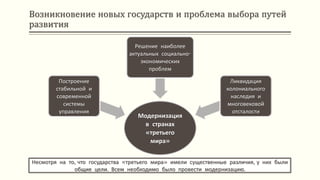 Возникновение новых государств и проблема выбора путей
развития
Несмотря на то, что государства «третьего мира» имели существенные различия, у них были
общие цели. Всем необходимо было провести модернизацию.
Модернизация
в странах
«третьего
мира»
Построение
стабильной и
современной
системы
управления
Решение наиболее
актуальных социально-
экономических
проблем
Ликвидация
колониального
наследия и
многовековой
отсталости
 