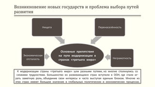 Возникновение новых государств и проблема выбора путей
развития
К модернизации страны «третьего мира» шли разными путями, но многие столкнулись со
схожими трудностями. Большинство из развивающихся стран вступили в ООН, где стали иг-
рать заметную роль, объединив свои интересы и часто выступая единым блоком. Многие из
этих стран имеют большое значение в глобальных политических и экономических процессах.
Основные препятствия
на пути модернизации в
странах «третьего мира»
Экономическая
отсталость
Нищета Перенаселённость
Неграмотность
 