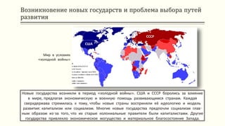 Возникновение новых государств и проблема выбора путей
развития
Новые государства возникли в период «холодной войны». США и СССР боролись за влияние
в мире, предлагая экономическую и военную помощь развивающимся странам. Каждая
сверхдержава стремилась к тому, чтобы новые страны восприняли её идеологию и модель
развития: капитализм или социализм. Многие новые государства предпочли социализм глав-
ным образом из-за того, что их старые колониальные правители были капиталистами. Другие
государства привлекло экономическое могущество и материальное благосостояние Запада.
Мир в условиях
«холодной войны»
США
СССР
 