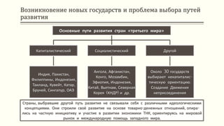 Возникновение новых государств и проблема выбора путей
развития
Страны, выбравшие другой путь развития не связывали себя с различными идеологическими
концепциями. Они строили своё развитие на основе товарно-денежных отношений, опира-
лись на частную инициативу и участие в развитии экономики ТНК, ориентируясь на мировой
рынок и международную помощь западного мира.
Основные пути развития стран «третьего мира»
Капиталистический
Индия, Пакистан,
Филиппины, Индонезия,
Таиланд, Кувейт, Катар,
Бруней, Сингапур, ОАЭ
Социалистический
Ангола, Афганистан,
Конго, Мозамбик,
Эфиопия, Индонезия,
Китай, Вьетнам, Северная
Корея (КНДР) и др.
Другой
Около 30 государств
выбирают некапиталис-
тическую ориентацию.
Создание Движения
неприсоединения
 