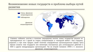 Возникновение новых государств и проблема выбора путей
развития
Стремясь избежать участия в политике сверхдержав, многие новые государства решили не
присоединяться ни к одной из сторон, соперничавших в «холодной войне». Они старались
сохранить и при этом придать своей политике определённые организационные формы (регу-
лярные встречи глав государств или министров иностранных дел, согласованные действия в
ООН и других международных организациях). Так во второй половине 1950-х гг. возникло
Движение неприсоединения.
Движение
неприсоединения
Члены Движения
неприсоединения
Наблюдатели
 