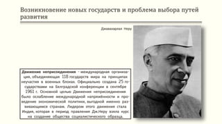 Возникновение новых государств и проблема выбора путей
развития
Движение неприсоединения - международная организа-
ция, объединяющая 118 государств мира на принципах
неучастия в военных блоках. Официально создана 25 го-
сударствами на Белградской конференции в сентябре
1961 г. Основной целью Движения неприсоединения
было ослабление международной напряжённости и про-
ведение экономической политики, выгодной именно раз-
вивающимся странам. Лидером этого движения стала
Индия, которая в период правления Дж.Неру взяла курс
на создание общества социалистического образца.
Джавахарлал Неру
 