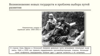 Возникновение новых государств и проблема выбора путей
развития
В странах Азии, Африки и Латинской Америки довольно часто вспыхивали локальные конф-
ликты. США и СССР, как правило, поддерживали противоборствующие стороны. Используя
такие конфликты, сверхдержавы воевали друг с другом косвенно, а не напрямую.
Американские солдаты в
корейской войне 1950-1953 гг.
 