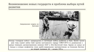 Возникновение новых государств и проблема выбора путей
развития
Иногда «холодная война» превращалась в настоящие войны, особенно в Азии. Ярким приме-
ром тому служит война США против вьетнамского народа (1964-1973 гг.), развязанная с
целью помешать распространению влияния СССР в Юго-Восточной Азии. Одним из самых за-
тяжных и острых конфликтов стало арабо-израильское противостояние на Ближнем Востоке
во второй половине ХХ – начале XXI в.
Американские солдаты во
Вьетнаме
 