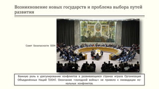 Возникновение новых государств и проблема выбора путей
развития
Важную роль в урегулировании конфликтов в развивающихся странах играла Организация
Объединённых Наций (ООН). Окончание «холодной войны» не привело к ликвидации ло-
кальных конфликтов.
Совет Безопасности ООН
 