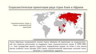 Социалистическая ориентация ряда стран Азии и Африки
После обретения независимости многие страны объявили об ориентации на социалистичес-
кий путь развития, рассчитывая на поддержку стран социалистического лагеря. В 1950-1960-
х гг. этим государствам удалось осуществить определённый прорыв. Но затем в силу разных
причин, особенно после распада СССР, страны социалистической ориентации испытали эконо-
мические и политические трудности.
Социалистические страны и
страны социалистической
ориентации
 