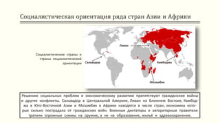 Социалистическая ориентация ряда стран Азии и Африки
Решению социальных проблем и экономическому развитию препятствуют гражданские войны
и другие конфликты. Сальвадор в Центральной Америке, Ливан на Ближнем Востоке, Камбод-
жа в Юго-Восточной Азии и Мозамбик в Африке находятся в числе стран, экономика кото-
рых сильно пострадала от гражданских войн. Военные диктаторы и авторитарные правители
тратили огромные суммы на оружие, а не на образование, жильё и здравоохранение.
Социалистические страны и
страны социалистической
ориентации Сальвадор
Ливан
Камбоджа
Мозамбик
 