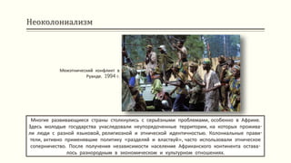 Неоколониализм
Многие развивающиеся страны столкнулись с серьёзными проблемами, особенно в Африке.
Здесь молодые государства унаследовали неупорядоченные территории, на которых прожива-
ли люди с разной языковой, религиозной и этнической идентичностью. Колониальные прави-
тели, активно применявшие политику «разделяй и властвуй», часто использовали этническое
соперничество. После получения независимости население Африканского континента остава-
лось разнородным в экономическом и культурном отношениях.
Межэтнический конфликт в
Руанде. 1994 г.
 