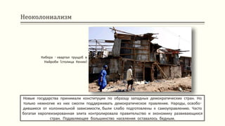 Неоколониализм
Новые государства принимали конституции по образцу западных демократических стран. Но
только немногие из них смогли поддерживать демократическое правление. Народы, освобо-
дившиеся от колониальной зависимости, были слабо подготовлены к самоуправлению. Часто
богатая европеизированная элита контролировала правительство и экономику развивающихся
стран. Подавляющее большинство населения оставалось бедным.
Кибера - квартал трущоб в
Найроби (столица Кении)
 