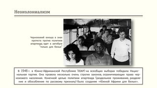 Неоколониализм
В 1948 г. в Южно-Африканской Республике (ЮАР) на всеобщих выборах победила Нацио-
нальная партия. Она провела несколько очень строгих законов, ограничивающих права чер-
нокожего населения. Конечной целью политики апартеида (раздельное проживание, разделе-
ние и обособление по расовому признаку) было создание «Южной Африки для белых».
Чернокожий юноша в знак
протеста против политики
апартеида, едет в автобусе
"только для белых"
 