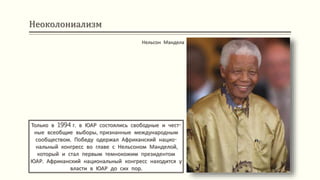 Неоколониализм
Только в 1994 г. в ЮАР состоялись свободные и чест-
ные всеобщие выборы, признанные международным
сообществом. Победу одержал Африканский нацио-
нальный конгресс во главе с Нельсоном Манделой,
который и стал первым темнокожим президентом
ЮАР. Африканский национальный конгресс находится у
власти в ЮАР до сих пор.
Нельсон Мандела
 