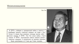 Неоколониализм
В 1975 г., победив в гражданской войне, к власти в
Камбодже пришли «красные кхмеры» во главе с Пол
Потом. В стране был развязан геноцид против собст-
венного народа. В 1978 г. Пол Пот начал войну с Вьет-
намом. В 1979 г. вьетнамские войска свергли режим
«красных кхмеров». В результате, по разным оценкам,
было уничтожено от 1 млн до 3 млн человек.
Пол Пот
 