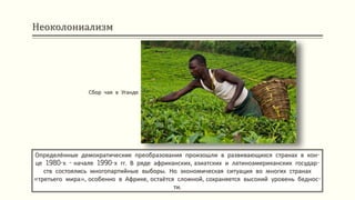 Неоколониализм
Определённые демократические преобразования произошли в развивающихся странах в кон-
це 1980-х - начале 1990-х гг. В ряде африканских, азиатских и латиноамериканских государ-
ств состоялись многопартийные выборы. Но экономическая ситуация во многих странах
«третьего мира», особенно в Африке, остаётся сложной, сохраняется высокий уровень беднос-
ти.
Сбор чая в Уганде
 