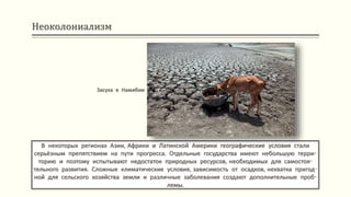 Неоколониализм
В некоторых регионах Азии, Африки и Латинской Америки географические условия стали
серьёзным препятствием на пути прогресса. Отдельные государства имеют небольшую терри-
торию и поэтому испытывают недостаток природных ресурсов, необходимых для самостоя-
тельного развития. Сложные климатические условия, зависимость от осадков, нехватка пригод-
ной для сельского хозяйства земли и различные заболевания создают дополнительные проб-
лемы.
Засуха в Намибии
 