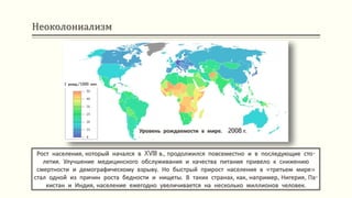 Неоколониализм
Рост населения, который начался в XVIII в., продолжился повсеместно и в последующие сто-
летия. Улучшение медицинского обслуживания и качества питания привело к снижению
смертности и демографическому взрыву. Но быстрый прирост населения в «третьем мире»
стал одной из причин роста бедности и нищеты. В таких странах, как, например, Нигерия, Па-
кистан и Индия, население ежегодно увеличивается на несколько миллионов человек.
Уровень рождаемости в мире. 2008 г.
1 рожд./1000 жит.
 