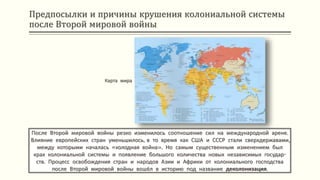 Предпосылки и причины крушения колониальной системы
после Второй мировой войны
После Второй мировой войны резко изменилось соотношение сил на международной арене.
Влияние европейских стран уменьшилось, в то время как США и СССР стали сверхдержавами,
между которыми началась «холодная война». Но самым существенным изменением был
крах колониальной системы и появление большого количества новых независимых государ-
ств. Процесс освобождения стран и народов Азии и Африки от колониального господства
после Второй мировой войны вошёл в историю под название деколонизация.
Карта мира
 