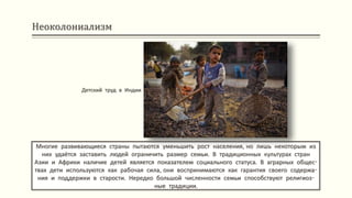 Неоколониализм
Многие развивающиеся страны пытаются уменьшить рост населения, но лишь некоторым из
них удаётся заставить людей ограничить размер семьи. В традиционных культурах стран
Азии и Африки наличие детей является показателем социального статуса. В аграрных общес-
твах дети используются как рабочая сила, они воспринимаются как гарантия своего содержа-
ния и поддержки в старости. Нередко большой численности семьи способствуют религиоз-
ные традиции.
Детский труд в Индии
 