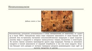 Неоколониализм
Экономические отношения, установившиеся в эпоху империализма, не изменились по сущест-
ву и после 1945 г. Большинство новых стран сохранили зависимость от своих бывших мет-
рополий. Они по-прежнему поставляют сельскохозяйственную продукцию и сырьё индустри-
альному миру и нуждаются в западных промышленных товарах, технологиях и инвестициях.
Во многих странах налажено производство одного вида продукции. Поэтому их экономики
находятся в полной зависимости от мировой потребности в том или ином продукте. Зачас-
тую большая часть доходов от экспорта природных ресурсов развивающихся стран идёт на
выплату процентов по долгам.
Добыча золота в Гане
 