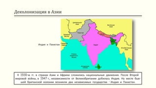 Деколонизация в Азии
К 1930-м гг. в странах Азии и Африки сложились национальные движения. После Второй
мировой войны, в 1947 г., независимости от Великобритании добилась Индия. На месте быв-
шей британской колонии возникли два независимых государства - Индия и Пакистан.
Индия и Пакистан
 