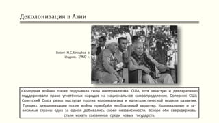 Деколонизация в Азии
«Холодная война» также подрывала силы империализма. США, хотя зачастую и декларативно,
поддерживали право угнетённых народов на национальное самоопределение. Соперник США
Советский Союз резко выступал против колониализма и капиталистической модели развития.
Процесс деколонизации после войны приобрёл необратимый характер. Колониальные и за-
висимые страны одна за одной добивались своей независимости. Вскоре обе сверхдержавы
стали искать союзников среди новых государств.
Визит Н.С.Хрущёва в
Индию. 1960 г.
 