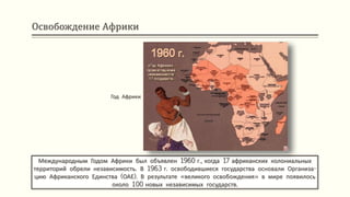 Освобождение Африки
Международным Годом Африки был объявлен 1960 г., когда 17 африканских колониальных
территорий обрели независимость. В 1963 г. освободившиеся государства основали Организа-
цию Африканского Единства (ОАЕ). В результате «великого освобождения» в мире появилось
около 100 новых независимых государств.
Год Африки
 
