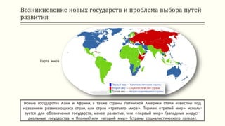 Возникновение новых государств и проблема выбора путей
развития
Новые государства Азии и Африки, а также страны Латинской Америки стали известны под
названием развивающихся стран, или стран «третьего мира». Термин «третий мир» исполь-
зуется для обозначения государств, менее развитых, чем «первый мир» (западные индуст-
риальные государства и Япония) или «второй мир» (страны социалистического лагеря).
Карта мира
 
