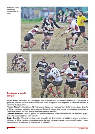 Nelle foto di Gianni

Bonelli alcune

combattute fasi del

match




Delusione a bordo

campo



Nicola Bielli: “La squadra era rimaneggiata, con alcuni giocatori forzatamente fuori ruolo.    Le strutture di

gioco che eravamo riusciti a far funzionare nelle ultime due partite sono regredite. In settimana vedremo le

possibilità di recuperare”.

Michele Rizzi, Presidente Siena RC: “Nonostante il passivo e vista la caratura dell’avversario posso dire che

la difesa è migliorata dall’inizio del campionato. Tuttavia il gruppo deve giocare con maggiore convinzione e

chiarezza di intenti. Ho visto sbavature nelle decisioni da prendere.

Lorenzo Maestrini: “Terni ha giocato una partita molto fisica, come ci attendevamo. Noi dobbiamo miglio-

rare nella concentrazione e nella lucidità”.

Beppo Camillo: “Ha vinto, meritatamente, la squadra più determinata. Noi dobbiamo ancora lavorare per

migliorare la difesa, condotta con atteggiamento sbagliato; e in attacco giocare con minore frenesia. I ragazzi

stanno vivendo un momento di difficoltà che va superato”.




                                                                                                  SIENA RUGBY!
3
 