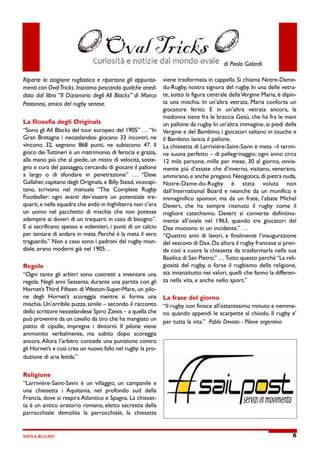 di Paolo Galardi




Riparte la stagione rugbistica e ripartono gli appunta-                        viene trasformata in cappella. Si chiama Notre-Dame-

menti con Oval Tricks. Iniziamo pescando qualche aned-                         du-Rugby, nostra signora del rugby. In una delle vetra-

doto dal libro “Il Dizionario degli All Blacks” di Marco                       te, sotto la figura centrale della Vergine Maria, è dipin-

                                                                               ta una mischia. In un’altra vetrata, Maria conforta un
Pastonesi, amico del rugby senese.
                                                                               giocatore   ferito.   E   in   un’altra    vetrata    ancora,    la

                                                                               madonna tiene fra le braccia Gesù, che ha fra le mani
La filosofia degli Originals
                                                                               un pallone da rugby. In un’altra immagine, ai piedi della
“Sono gli All Blacks del tour europeo del 1905” … “In
                                                                               Vergine e del Bambino, i giocatori saltano in touche e
Gran Bretagna i neozelandesi giocano 33 incontri, ne
                                                                               il Bambino lancia il pallone.
vincono       32, segnano       868     punti, ne   subiscono         47. Il
                                                                               La chiesetta di Larrivière-Saint-Savin è meta –il termi-
gioco dei Tuttineri è un matrimonio di ferocia e grazia,
                                                                               ne suona perfetto – di pellegrinaggio: ogni anno circa
alla mano più che al piede, un misto di velocità, soste-
                                                                               12 mila persone, mille per mese, 30 al giorno, ovvia-
gno e cura del passaggio, cercando di giocare il pallone
                                                                               mente più d’estate che d’inverno, visitano, venerano,
a    largo    o   di   sfondare    in     penetrazione”         …     “Dave
                                                                               ammirano, e anche pregano. Neogotica, di pietra nuda,
Gallaher capitano degli Originals, e Billy Stead, vicecapi-
        ,
                                                                               Notre-Dame-du-Rugby               è    stata       voluta      non
tano,    scrivono       nel    manuale     “The     Complete          Rugby
                                                                               dall’International Board e neanche da un munifico e
Footballer: ogni avanti dev’essere un potenziale tre-
                                                                               immaginifico sponsor ma da un frate, l’abate Michel
                                                                                                   ,
quarti, e nella squadra che andò in Inghilterra non c’era
                                                                               Devert, che    ha     sempre     ritenuto    il   rugby   come   il
un uomo nel pacchetto di mischia che non potesse
                                                                               migliore   catechismo. Devert         si   converte   definitiva-
adempire ai doveri di un trequarti in caso di bisogno”.
                                                                               mente   all’ovale   nel   1963, quando       tre   giocatori    del
E si sacrificano spesso e volentieri, i punti di un calcio
                                                                               Dax muoiono in un incidente. …
                                                                                                           ”
per tentare di andare in meta. Perché è la meta il vero
                                                                               “Quattro anni di lavori, e finalmente l’inaugurazione
traguardo. Non a caso sono i padroni del rugby mon-
         ”
                                                                               del vescovo di Dax. Da allora il rugby francese si pren-
diale, erano moderni già nel 1905…
                                                                               de così a cuore la chiesetta da trasformarla nella sua

                                                                               Basilica di San Pietro. … T
                                                                                                      ”   utto questo perché “La reli-

Regole                                                                         giosità del rugby, o forse il rugbismo della religione,

                                                                               sta innanzitutto nei valori, quelli che fanno la differen-
“Ogni tanto gli arbitri sono costretti a inventare una

regola. Negli anni Sessanta, durante una partita con gli                       za nella vita, e anche nello sport.”

Hornet’s Third Fifteen di Weston-Super-Mare, un pilo-

ne    degli   Hornet’s        scoreggia     mentre    si    forma       una    La frase del giorno
mischia. Un’orribile puzza, simile – secondo il racconto
                                                                               “Il rugby non finisce all'ottantesimo minuto e nemme-
dello scrittore neozelandese Spiro Zavos – a quella che
                                                                               no quando appendi le scarpette al chiodo. Il rugby e'
può provenire da un cavallo da tiro che ha mangiato un
                                                                               per tutta la vita.”   Pablo Devoto - Pilone argentino
piatto di cipolle, impregna i dintorni. Il pilone viene

ammonito          verbalmente,      ma     subito    dopo       scoreggia

ancora. Allora l’arbitro concede una punizione contro

gli Hornet’s e così crea un nuovo fallo nel rugby: la pro-

duzione di aria fetida.
                      ”




Religione

“Larrivière-Saint-Savin è un villaggio, un campanile e

una     chiesetta       i   Aquitania,    nel   profondo        sud    della

Francia, dove si respira Atlantico e Spagna. La chieset-

ta è un antico oratorio romano, eletto sacrestia della

parrocchiale:          demolita   la     parrocchiale,     la   chiesetta




SIENA RUGBY!                                                                                                                                    6
 