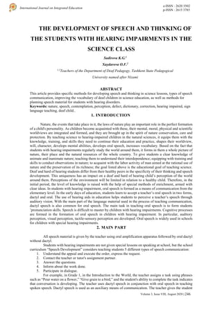 e-ISSN : 2620 3502
p-ISSN : 2615 3785
International Journal on Integrated Education
Volume 3, Issue VIII, August 2020 | 246
THE DEVELOPMENT OF SPEECH AND THINKING OF
THE STUDENTS WITH HEARING IMPAIRMENTS IN THE
SCIENCE CLASS
Sadirova K.G.1
Xaydarova O.F.2
1,2
Teachers of the Department of Deaf Pedagogy, Tashkent State Pedagogical
University named after Nizami
ABSTRACT
This article provides specific methods for developing speech and thinking in science lessons, types of speech
communication, improving the vocabulary of deaf children in science education, as well as methods for
planning speech material for students with hearing disorders.
Keywords: nature, speech, contemplation, perception, defect, dictionary, correction, hearing impaired, sign
language teaching, deaf child..
1. INTRODUCTION
Nature, the events that take place in it, the laws of nature play an important role in the perfect formation
of a child's personality. As children become acquainted with these, their mental, moral, physical and scientific
worldviews are integrated and formed, and they are brought up in the spirit of nature conservation, care and
protection. By teaching science to hearing-impaired children in the natural sciences, it equips them with the
knowledge, training, and skills they need to continue their education and practice, shapes their worldview,
will, character, develops mental abilities, develops oral speech, increases vocabulary. Based on the fact that
students with hearing impairments regularly study the world around them, it forms in them a whole picture of
nature, their place and the natural resources of the whole country. To give students a clear knowledge of
animate and inanimate nature; teaching them to understand their interdependence; equipping with training and
skills to conduct observations in nature; to acquaint with the labor activity of man aimed at the rational use of
nature and the preservation of its richness; the goal listed above is the educational goal of teaching science.
Deaf and hard of hearing students differ from their healthy peers in the specificity of their thinking and speech
development. This uniqueness has an impact on a deaf and hard of hearing child’s perception of the world
around them. Perceptions of the environment will be limited in relation to a healthy child. Therefore, in the
initial period, the level of knowledge is raised with the help of special methods of enrichment, armed with
clear ideas. In students with hearing impairment, oral speech is formed as a means of communication from the
elementary level. In the early days of education, students learn to accept a teacher’s oral speech in two forms,
dactyl and oral. The use of hearing aids in education helps students to perceive a teacher’s speech through
auditory vision. With the main part of the language material used in the process of teaching communication,
dactyl speech is also common for oral speech. The main task in teaching oral speech is to form students
’pronunciation skills. Speech is difficult to master by children with hearing impairments. Cognitive processes
are formed in the formation of oral speech in children with hearing impairment. In particular, auditory
perception, visual perception, tactile-sensory perception are developed. Oral speech is widely used in schools
for children with special hearing impairments.
2. MAIN PART
All speech material is given by the teacher using oral amplification apparatus followed by oral dactyl
without dactyl.
Students with hearing impairments are not given special lessons on speaking at school, but the school
curriculum “Speech Development” considers teaching students 5 different types of speech communication:
1. Understand the appeal and execute the order, express the request.
2. Contact the teacher or tutor's assignment partner.
3. Answer the questions.
4. Inform about the work done.
5. Participate in dialogue.
For example, in Grade 1, in the Introduction to the World, the teacher assigns a task using phrases
such as “Pour water on a flower,” “Give grain to a bird,” and the student's ability to complete the task indicates
that conversation is developing. The teacher uses dactyl speech in conjunction with oral speech in teaching
spoken speech. Dactyl speech is used as an auxiliary means of communication. The teacher gives the student
 