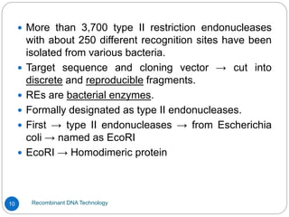 Recombinant DNA Technology
10
 More than 3,700 type II restriction endonucleases
with about 250 different recognition sites have been
isolated from various bacteria.
 Target sequence and cloning vector → cut into
discrete and reproducible fragments.
 REs are bacterial enzymes.
 Formally designated as type II endonucleases.
 First → type II endonucleases → from Escherichia
coli → named as EcoRI
 EcoRI → Homodimeric protein
 