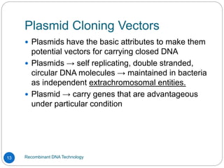 Plasmid Cloning Vectors
Recombinant DNA Technology
13
 Plasmids have the basic attributes to make them
potential vectors for carrying closed DNA
 Plasmids → self replicating, double stranded,
circular DNA molecules → maintained in bacteria
as independent extrachromosomal entities.
 Plasmid → carry genes that are advantageous
under particular condition
 