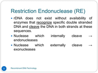 Restriction Endonuclease (RE)
Recombinant DNA Technology
9
 rDNA does not exist without availability of
enzymes that recognize specific double stranded
DNA and cleave the DNA in both strands at these
sequences.
 Nuclease which internally cleave →
endonucleases
 Nuclease which externally cleave →
exonucleases
 