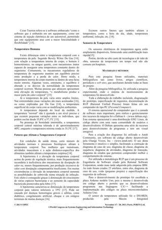 © 2013 COPEC November 17 - 20, 2013, Porto, PORTUGAL
I World Congress on Systems Engineering and Information Technology
197
Cezar Taurion refere-se a software embarcado “como o
software que é embutido em um equipamento, como um
sistema de injeção eletrônica de um automóvel, permitindo
que este equipamento atue com a maior funcionalidade e
flexibilidade” [13].
Temperatura Humana
Existe diferenças entre a temperatura corporal com a
temperatura da pele. Segundo Bevely Witter Du Gas [14],
com relação a temperatura interna do corpo, o homem é
homeotérmico, ou sangue quente, com mecanismos inatos
capazes de assegurar uma temperatura constante dentro do
organismo. Comumente, os mecanismos reguladores de
temperatura do organismo mantém um equilíbrio preciso
entre produção e a perda do calor. Deste modo, a
temperatura interna do corpo mantém-se dentro de uma faixa
muito estreita. Algumas vezes, entretanto, o equilíbrio é
alterado e os desvios da normalidade da temperatura
corporal ocorrem. Muitas pessoas que adoecem apresentam
uma elevação da temperatura, “o metabolismo produz a
maior parte do calor corporal” [15].
Já a temperatura da pele varia entre amplos limites.
Nas extremidades essas variações são mais acentuadas [16],
ou como explicadas por Du Gas [14], a temperatura
superficial do corpo varia com as modificações ambientais.
A temperatura depende do local da medida. A
temperatura “normal” não é ajustada a um nível preciso e
que existem pequenas variações entre os indivíduos, que
podem oscilar desde 35,8ºC a 37,1ºC [15].
Na presença de humidade intermédia, a temperatura
corporal central máxima tolerada é de aproximadamente
40ºC, enquanto a temperatura mínima ronda os 35,3ºC [17].
Fatores que Afetam a Temperatura Corporal
Em condições de saúde ótima, certo número de
atividades normais e processos fisiológicos afetam a
temperatura corporal. Nas mulheres que menstruam,
atividades musculares e a ação dinâmico-específica dos
alimentos também afetam a temperatura corpórea [14].
A hipertermia é a elevação da temperatura corporal
acima do ponto de regulação térmica, mais frequentemente
secundária à ineficiência dos mecanismos de dissipação do
calor ou, menos frequentemente, por produção excessiva de
calor com dissipação compensatória insuficiente. Em muitas
circunstâncias a elevação da temperatura corporal aumenta
as possibilidades de sobrevida numa situação de infecção.
Este efeito é conseguido graças à diminuição do crescimento
de várias espécies bacterianas e ao aumento da capacidade
bactericida promovidos pela febre [17].
A hipotermia caracteriza-se diminuição da temperatura
corporal para valores inferiores a 35ºC [17]. Pode ser
causada por doenças hemorragias graves e súbitas, coma
diabético, congelamento artificial, choque e em estágios
terminais de muitas doenças [16].
Existem outros fatores que também afetam a
temperatura, como a hora do dia, idade, temperatura
ambiental, infecção, etc. [18].
Sensores de Temperatura
Os sensores eletrônicos de temperatura agora estão
amplamente disponíveis, fornecendo uma estabilização mais
rápida[15].
Porém, devido ao alto custo de tecnologias e de mão de
obra, sensores de temperatura em tempo real não são
comuns em hospitais.
MATERIAIS E MÉTODOS
Para esta pesquisa foram utilizados, materiais
bibliográficos tais como livros, artigos científicos,
periódicos e web sites, que auxiliaram durante todas as fases
do projeto.
Além da pesquisa bibliográfica, foi utilizada a pesquisa
experimental, onde o sistema de monitoramento de
temperatura foi desenvolvido.
Toda a elaboração do trabalho incluindo, diagramação
do protótipo, especificação de requisitos, documentação do
RUP (Rational Unified Process) foram feitas em um
computador do tipo PC (Personal Computer).
O sistema operacional do computador que é a camada
de software mais importante, pois realiza o gerenciamento
dos recursos da máquina foi o Debian 6 – (www.debian.org).
Este sistema operacional é uma distribuição GNU Linux, de
código aberto com uma vasta comunidade de usuários e
desenvolvedores. O Debian apresenta uma série de recursos
para desenvolvimento de programas e tem um visual
amigável.
Para a criação dos diagramas foi utilizado o Astah
Community, um software de código aberto desenvolvido
pela Change Vision, Inc – (www.astah.net). O uso desta
ferramenta é intuitivo e simples, facilitando a contrução de
diagrama de caso de uso, diagrama de classe, diagrama de
sequência, diagrama de atividades, diagrama de transição,
diagrama de estados que permitem compreender melhor o
comportamento do sistema.
Foi utilizada a metodologia RUP que é um processo de
Engenharia de Software criado pela Rational Software
Corporation, sendo mais tarde adquirida pela empresa IBM.
Ao todo foram criados 25 artefatos, entre eles, diagrama de
caso de uso, visão (pequeno projeto) e especificação dos
requisitos de software.
Para o desenvolvimento do protótipo foi escolhida a
placa Arduino modelo Uno, pois a mesma é desenvolvida
em código aberto e permite que os desenvolvedores
programem nas linguagens C/C++ facilitando a
implementação dos códigos na placa microcontroladora
Arduino Uno.
O sensor de temperatura utilizado foi o DS18B20,
produzido pela Maxim Integrated
 
