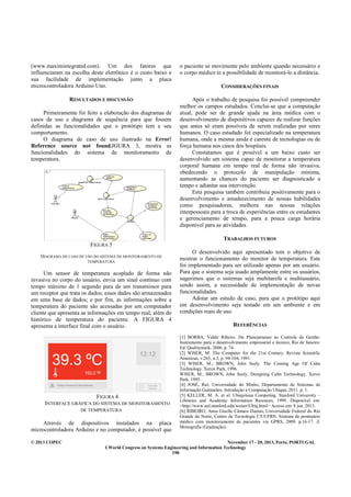 © 2013 COPEC November 17 - 20, 2013, Porto, PORTUGAL
I World Congress on Systems Engineering and Information Technology
198
(www.maximintegrated.com). Um dos fatores que
influenciaram na escolha deste eletrônico é o custo baixo e
sua facilidade de implementação junto a placa
microcontroladora Arduino Uno.
RESULTADOS E DISCUSSÃO
Primeiramente foi feito a elaboração dos diagramas de
casos de uso e diagrama de sequência para que fossem
definidas as funcionalidades que o protótipo tem e seu
comportamento.
O diagrama de caso de uso ilustrado na Error!
Reference source not found.IGURA 3, mostra as
funcionalidades do sistema de monitoramento de
temperatura.
FIGURA 3
DIAGRAMA DE CASO DE USO DO SISTEMA DE MONITORAMENTO DE
TEMPERATURA
Um sensor de temperatura acoplado de forma não
invasiva no corpo do usuário, envia um sinal contínuo com
tempo máximo de 1 segundo para de um transmissor para
um receptor que trata os dados; esses dados são armazenados
em uma base de dados; e por fim, as informações sobre a
temperatura do paciente são acessadas por um computador
cliente que apresenta as informações em tempo real, além do
histórico de temperatura do paciente. A FIGURA 4
apresenta a interface final com o usuário.
FIGURA 4
INTERFACE GRÁFICA DO SISTEMA DE MONITORAMENTO
DE TEMPERATURA
Através de dispositivos instalados na placa
microcontroladora Arduíno e no computador, é possível que
o paciente se movimente pelo ambiente quando necessário e
o corpo médico te a possibilidade de monitorá-lo a distância.
CONSIDERAÇÕES FINAIS
Após o trabalho de pesquisa foi possível compreender
melhor os campos estudados. Conclui-se que a computação
atual, pode ser de grande ajuda na área médica com o
desenvolvimento de dispositivos capazes de realizar funções
que antes só eram possíveis de serem realizadas por seres
humanos. O caso estudado foi especializado na temperatura
humana, onde a mesma ainda é carente de tecnologias ou de
força humana nos casos dos hospitais.
Constatamos que é possível a um baixo custo ser
desenvolvido um sistema capaz de monitorar a temperatura
corporal humana em tempo real de forma não invasiva,
obedecendo o protocolo de manipulação mínima,
aumentando as chances do paciente ser diagnosticado a
tempo e adiantar sua intervenção.
Esta pesquisa também contribuiu positivamente para o
desenvolvimento e amadurecimento de nossas habilidades
como pesquisadores, melhora nas nossas relações
interpessoais para a troca de experiências entre os estudantes
e gerenciamento de tempo, para a pouca carga horária
disponível para as atividades.
TRABALHOS FUTUROS
O desenvolvido aqui apresentado tem o objetivo de
mostrar o funcionamento do monitor de temperatura. Este
foi implementado para ser utilizado apenas por um usuário.
Para que o sistema seja usado amplamente entre os usuários,
sugerimos que o sistemas seja multitarefa e multiusuário,
sendo assim, a necessidade de implementação de novas
funcionalidades.
Adotar um estudo de caso, para que o protótipo aqui
em desenvolvimento seja testado em um ambiente e em
condições reais de uso.
REFERÊNCIAS
[1] BORBA, Valdir Ribeiro. Do Planejamento ao Controle de Gestão:
Instrumento para o desenvolvimento empresarial e técnico, Rio de Janeiro:
Ed. Qualitymark, 2006. p. 74.
[2] WISER, M. The Computer for the 21st Century. Revista Scientific
American, v.265, n.3, p. 94-104, 1991.
[3] WISER, M.; BROWN, John Seely. The Coming Age Of Calm
Technology. Xerox Park, 1996.
WISER, M.; BROWN, John Seely. Designing Calm Technology. Xerox
Park, 1995.
[4] JOSÉ, Rui; Universidade do Minho, Departamento de Sistemas de
Informação Guimarães. Introdução à Computação Ubíqua, 2011. p. 1.
[5] KELLER, M. A. et al. Ubiquitous Computing. Stanford University –
Libraries and Academic Information Resouces, 1999. Disponível em:
<http://www-sul.stanford.edu/weiser/Ubiq.html> Acesso em: 8 jun. 2013.
[6] RIBEIRO, Anna Giselle Câmara Dantas; Universidade Federal do Rio
Grande do Norte, Centro de Tecnologia CT/UFRN. Sistema de prontuário
médico com monitoramento de pacientes via GPRS, 2009. p.16-17. il.
Monografia (Graduação).
 