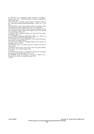 © 2013 COPEC November 17 - 20, 2013, Porto, PORTUGAL
I World Congress on Systems Engineering and Information Technology
199
[7] ARAUJO, R. B. Computação Ubíqua: Princípios, Tecnologias e
Desafios. Anais: XXI – Simpósio Brasileiro de Redes de Computadores.
Natal: UFRN, 2003.
[8] O’SULLIVAN, Dan; IGOE, Tommy. Physical Computing, Disponível
em: <http://itp.nyu.edu/physcomp/Intro/HomePage> Acesso em: 10 jun.
2013.
[9] GREENWOLD, Simon; Massachusetts Institute of Technology, Media
Arts and Sciences. Spatial Computing, 2003 p.2. il. Tese (Mestrado).
[10] O’SULLIVAN, Dan; IGOE, Tommy. Physical Computing: Sensing
and Contolling the Physical World with Computers, Boston: Ed. Thomson
Course Technology, 2004. p. 465.
[11] SHAW, Alan C. Sistemas e Softwares de Tempo Real, Porto Alegre;
Ed. Bookman, 2001. p. 9.
[12] GUTIERREZ, Margarida; BERTRAND, Hélène et al. Estudos em
Negócios IV, Rio de Janeiro: Ed. Mauad, 2005. p. 127.
[13] TAURION, Cezar. Software Embarcado: A nova onda da Informática,
Rio de Janeiro: Ed. Basport, 2005. p. 1.
[14] GAS, Beverly Witter Du. Enfermagem Prática, Rio de Janeiro: Ed.
Guanabara, 1988. p. 292-293.
[15] EPSTEIN, Owen et al. Exame Clínico, Rio de Janeiro: Ed. Elsevier,
2004. p. 48-49.
[16] PORTO, Celmo Celeno. Exame Clínico: Base Para a Prática Médica,
Rio de Janeiro: Ed. Guanabara Koogan, 2000.
p. 184, 185.
[17] MAGALHÃES, Sónia et al. Faculdade de Medicina da Universidade
do Porto Serviço de Fisiologia, Porto, 2001. p. 9-19.
[18] PIERSON, Frank M. Princípios e Técnicas de Cuidados com o
Paciente, Rio de Janeiro: Ed. Guanabara Koogan, 2001.
p. 38-40.
 