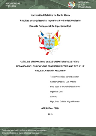 Universidad Católica de Santa María
Facultad de Arquitectura, Ingeniería Civil y del Ambiente
Escuela Profesional De Ingeniería Civil
“ANÁLISIS COMPARATIVO DE LAS CARACTERÍSTICAS FÍSICO -
MECÁNICAS DE LOS CEMENTOS COMERCIALES PORTLAND TIPO IP, HE
Y HS, EN LA REGIÓN AREQUIPA”
Tesis Presentada por el Bachiller:
Carlos Gonzales, Luis Antonio
Para optar el Título Profesional de:
Ingeniero Civil
Asesor:
Mgtr. Díaz Galdós, Miguel Renato
AREQUIPA – PERU
2019
 