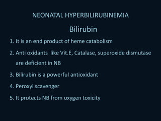 NEONATAL HYPERBILIRUBINEMIA
Bilirubin
1. It is an end product of heme catabolism
2. Anti oxidants like Vit.E, Catalase, superoxide dismutase
are deficient in NB
3. Bilirubin is a powerful antioxidant
4. Peroxyl scavenger
5. It protects NB from oxygen toxicity
 