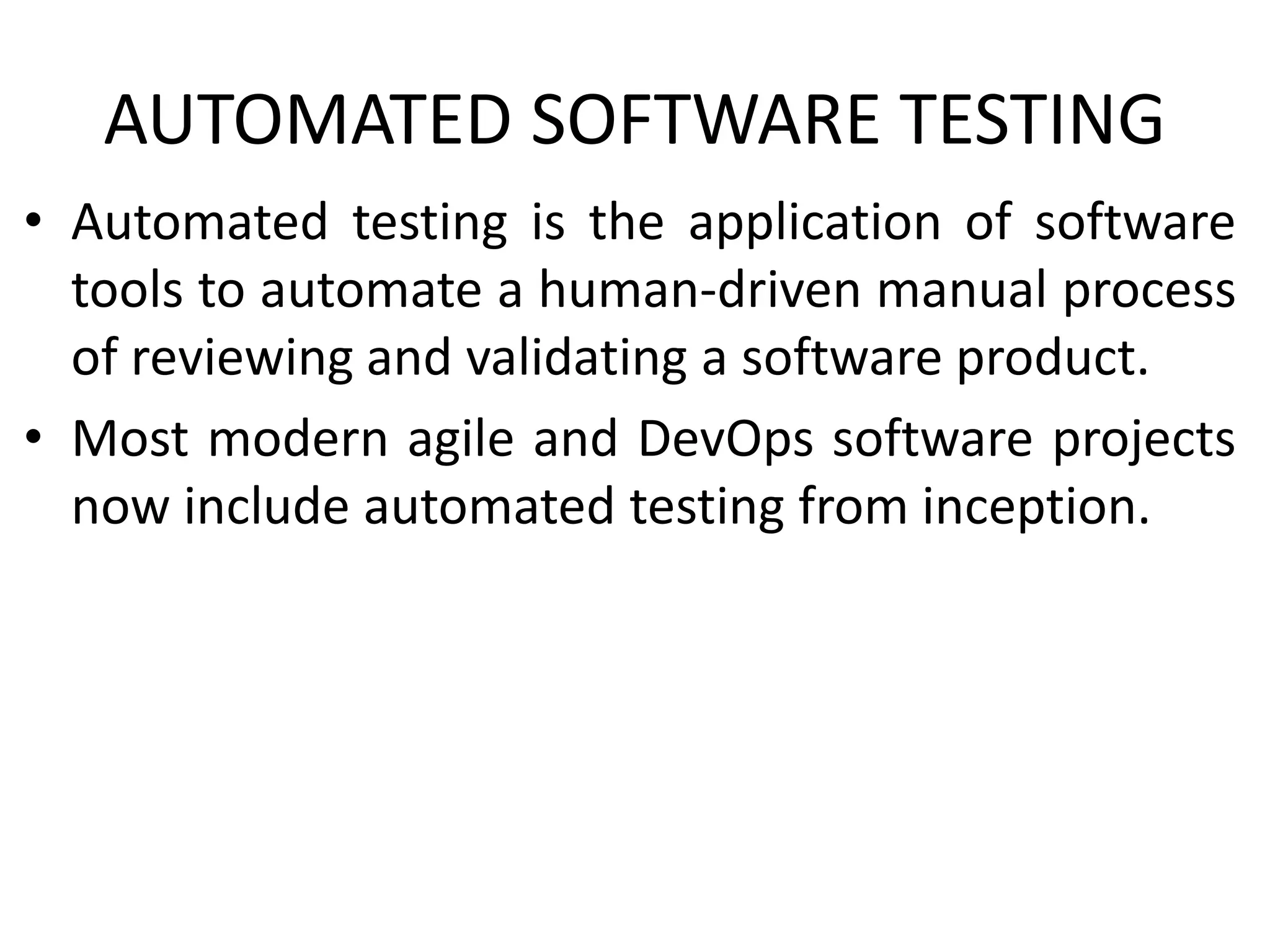 AUTOMATED SOFTWARE TESTING
• Automated testing is the application of software
tools to automate a human-driven manual process
of reviewing and validating a software product.
• Most modern agile and DevOps software projects
now include automated testing from inception.
 