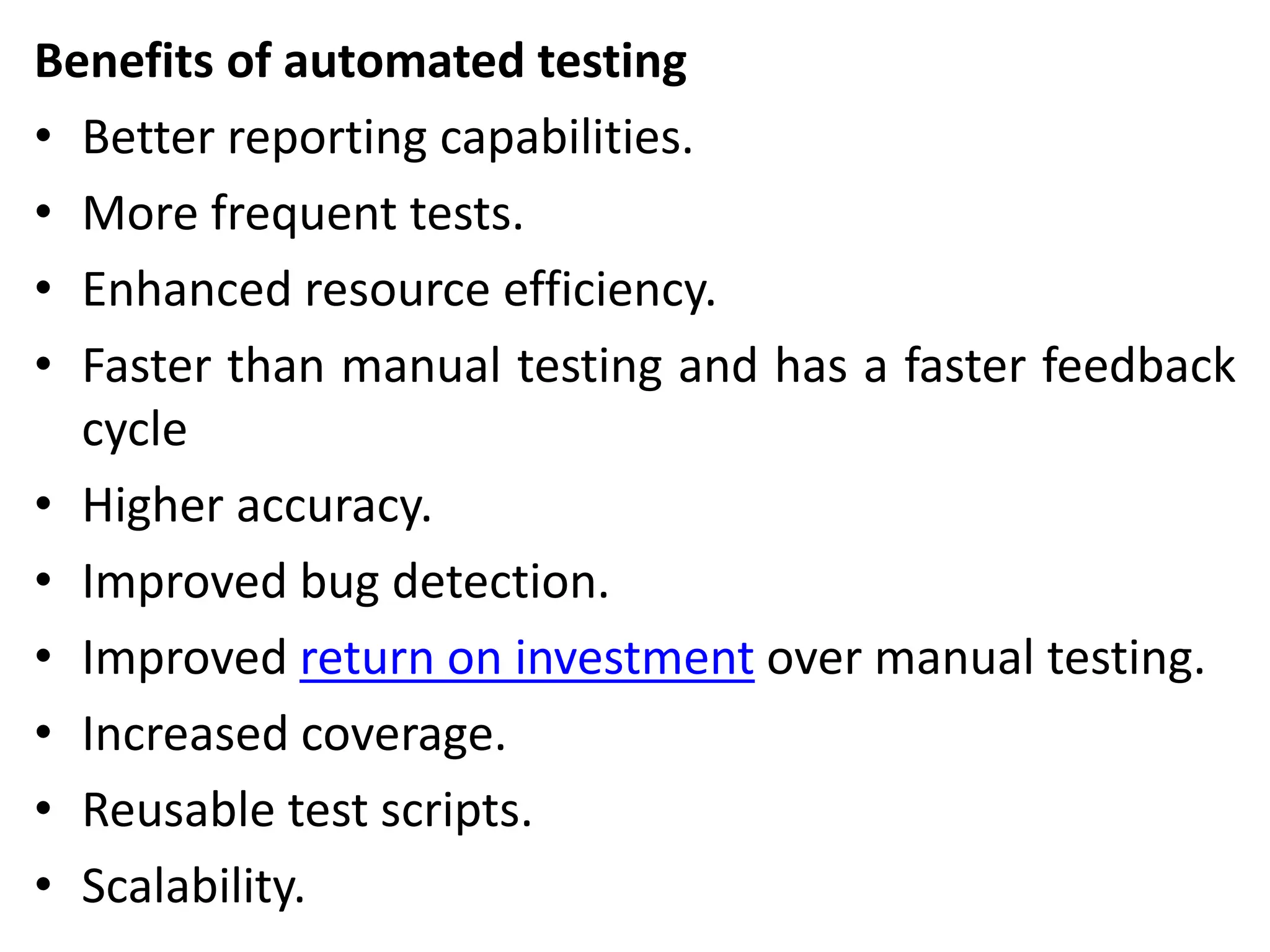 Benefits of automated testing
• Better reporting capabilities.
• More frequent tests.
• Enhanced resource efficiency.
• Faster than manual testing and has a faster feedback
cycle
• Higher accuracy.
• Improved bug detection.
• Improved return on investment over manual testing.
• Increased coverage.
• Reusable test scripts.
• Scalability.
 