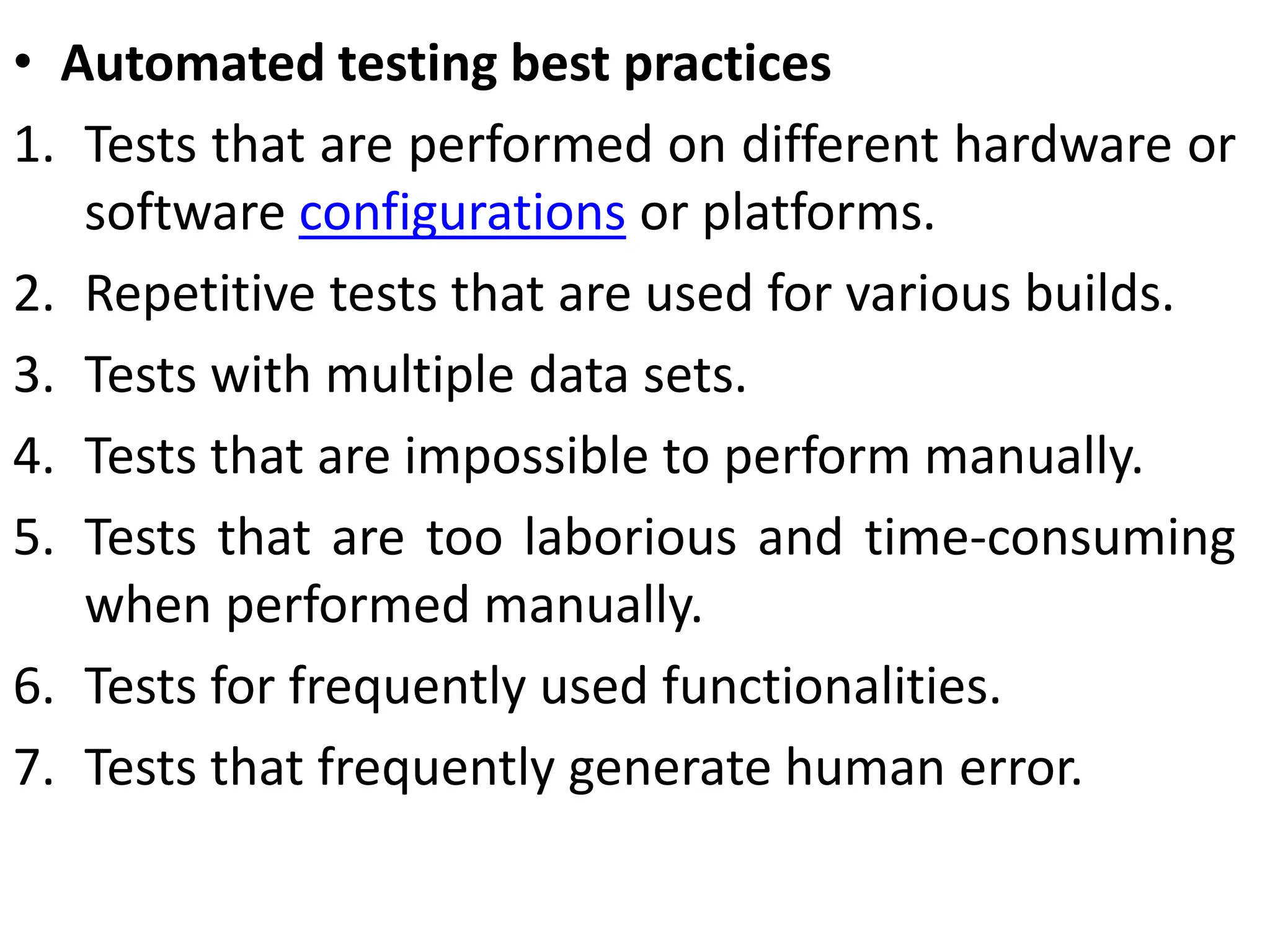 • Automated testing best practices
1. Tests that are performed on different hardware or
software configurations or platforms.
2. Repetitive tests that are used for various builds.
3. Tests with multiple data sets.
4. Tests that are impossible to perform manually.
5. Tests that are too laborious and time-consuming
when performed manually.
6. Tests for frequently used functionalities.
7. Tests that frequently generate human error.
 